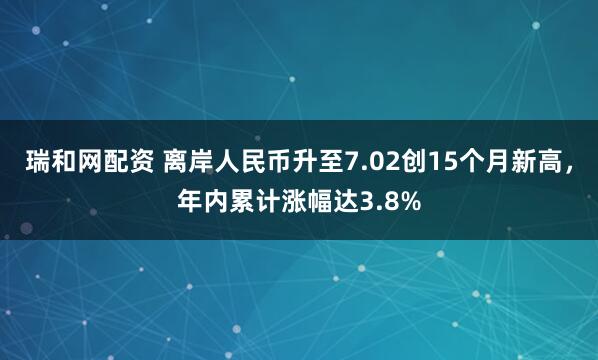 瑞和网配资 离岸人民币升至7.02创15个月新高，年内累计涨幅达3.8%