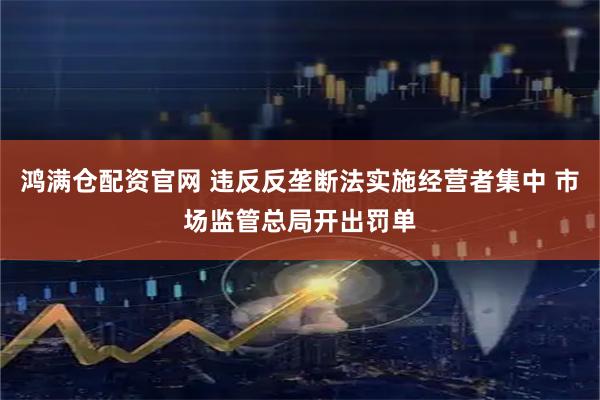 鸿满仓配资官网 违反反垄断法实施经营者集中 市场监管总局开出罚单