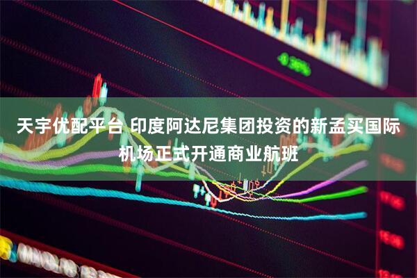 天宇优配平台 印度阿达尼集团投资的新孟买国际机场正式开通商业航班