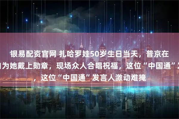 银易配资官网 扎哈罗娃50岁生日当天，普京在克里姆林宫亲自为她戴上勋章，现场众人合唱祝福，这位“中国通”发言人激动难掩