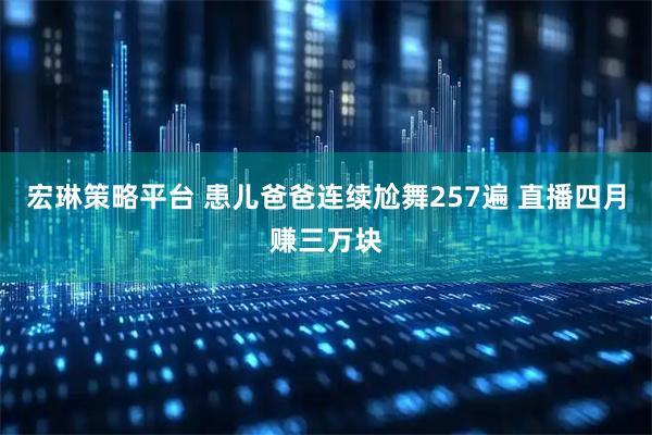 宏琳策略平台 患儿爸爸连续尬舞257遍 直播四月赚三万块