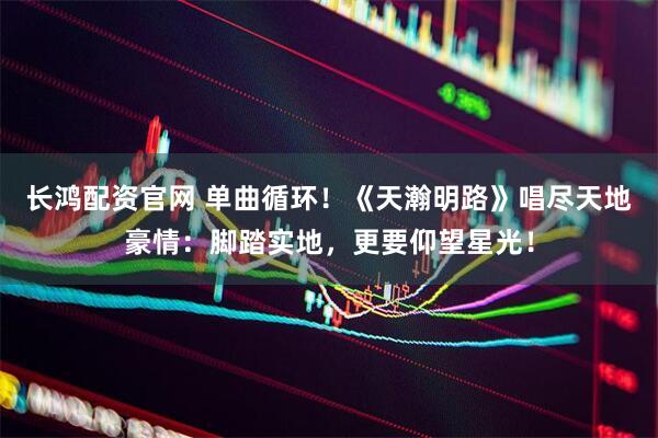 长鸿配资官网 单曲循环！《天瀚明路》唱尽天地豪情：脚踏实地，更要仰望星光！
