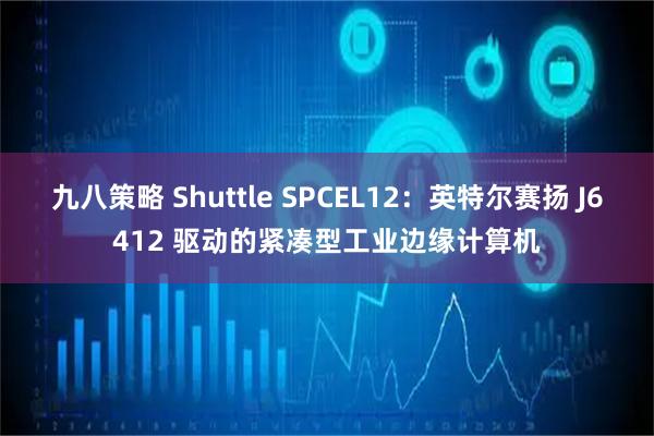 九八策略 Shuttle SPCEL12：英特尔赛扬 J6412 驱动的紧凑型工业边缘计算机