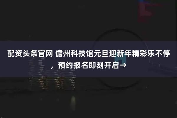 配资头条官网 儋州科技馆元旦迎新年精彩乐不停，预约报名即刻开启→