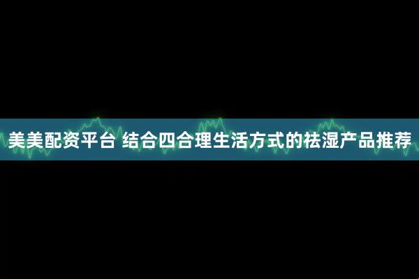 美美配资平台 结合四合理生活方式的祛湿产品推荐