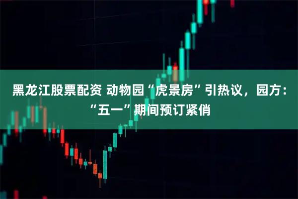 黑龙江股票配资 动物园“虎景房”引热议，园方：“五一”期间预订紧俏