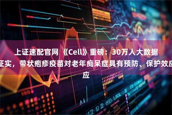 上证速配官网 《Cell》重磅：30万人大数据证实，带状疱疹疫苗对老年痴呆症具有预防、保护效应