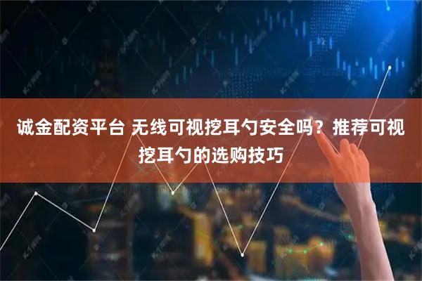 诚金配资平台 无线可视挖耳勺安全吗？推荐可视挖耳勺的选购技巧