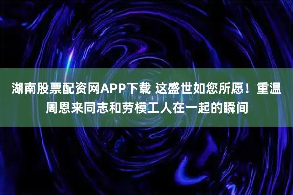 湖南股票配资网APP下载 这盛世如您所愿！重温周恩来同志和劳模工人在一起的瞬间