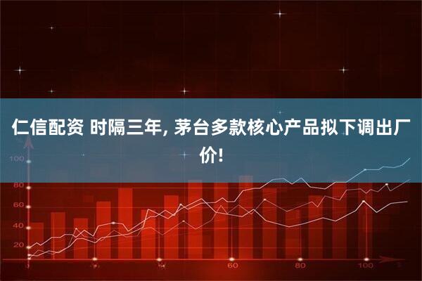 仁信配资 时隔三年, 茅台多款核心产品拟下调出厂价!
