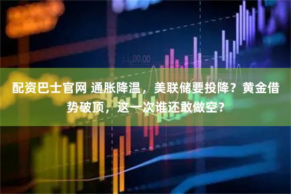 配资巴士官网 通胀降温，美联储要投降？黄金借势破顶，这一次谁还敢做空？