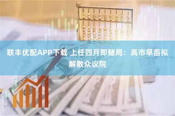 联丰优配APP下载 上任四月即赌局：高市早苗拟解散众议院