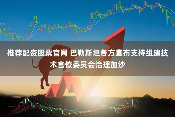 推荐配资股票官网 巴勒斯坦各方宣布支持组建技术官僚委员会治理加沙