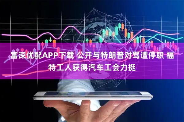 富深优配APP下载 公开与特朗普对骂遭停职 福特工人获得汽车工会力挺