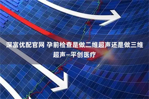 深富优配官网 孕前检查是做二维超声还是做三维超声—平创医疗