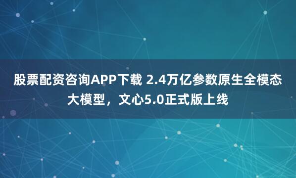 股票配资咨询APP下载 2.4万亿参数原生全模态大模型，文心5.0正式版上线