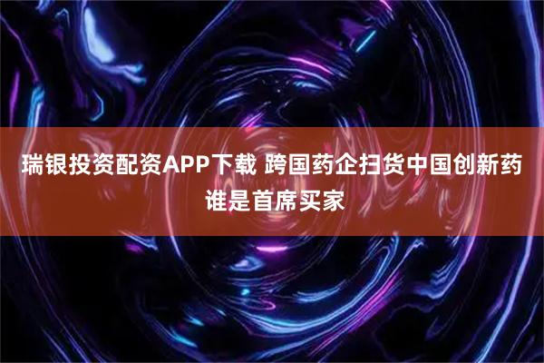 瑞银投资配资APP下载 跨国药企扫货中国创新药 谁是首席买家