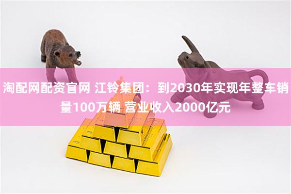 淘配网配资官网 江铃集团：到2030年实现年整车销量100万辆 营业收入2000亿元