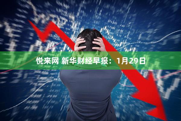 悦来网 新华财经早报：1月29日