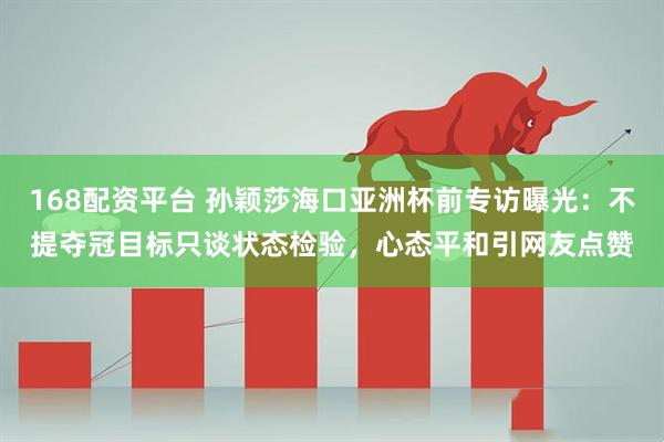 168配资平台 孙颖莎海口亚洲杯前专访曝光：不提夺冠目标只谈状态检验，心态平和引网友点赞