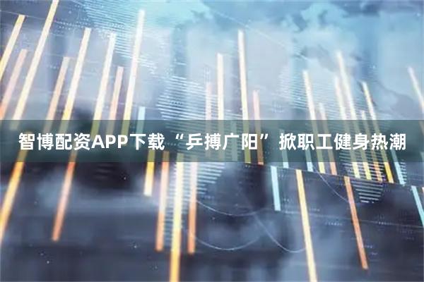 智博配资APP下载 “乒搏广阳” 掀职工健身热潮