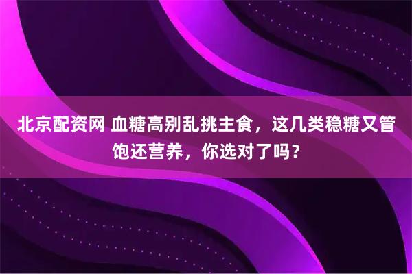 北京配资网 血糖高别乱挑主食，这几类稳糖又管饱还营养，你选对了吗？
