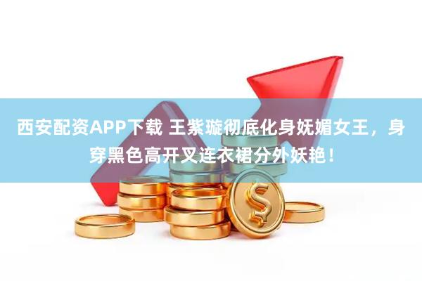 西安配资APP下载 王紫璇彻底化身妩媚女王，身穿黑色高开叉连衣裙分外妖艳！