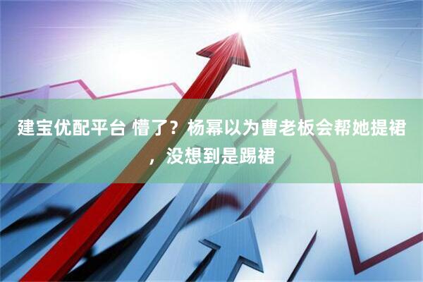 建宝优配平台 懵了？杨幂以为曹老板会帮她提裙，没想到是踢裙