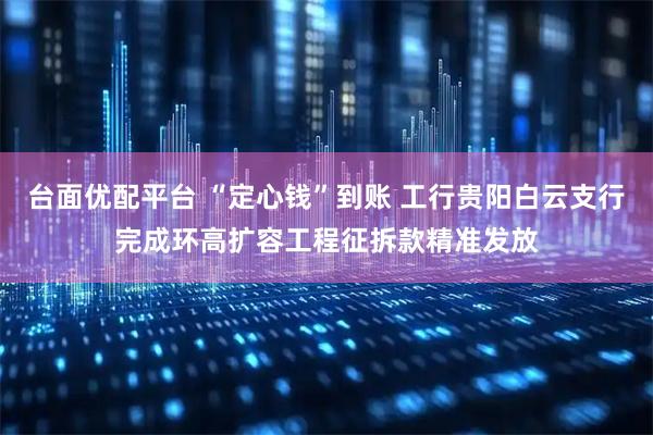 台面优配平台 “定心钱”到账 工行贵阳白云支行完成环高扩容工程征拆款精准发放