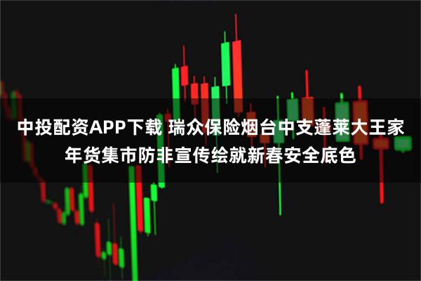 中投配资APP下载 瑞众保险烟台中支蓬莱大王家年货集市防非宣传绘就新春安全底色
