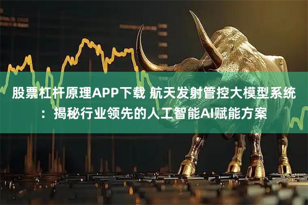 股票杠杆原理APP下载 航天发射管控大模型系统：揭秘行业领先的人工智能AI赋能方案