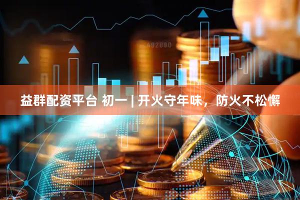 益群配资平台 初一 | 开火守年味，防火不松懈