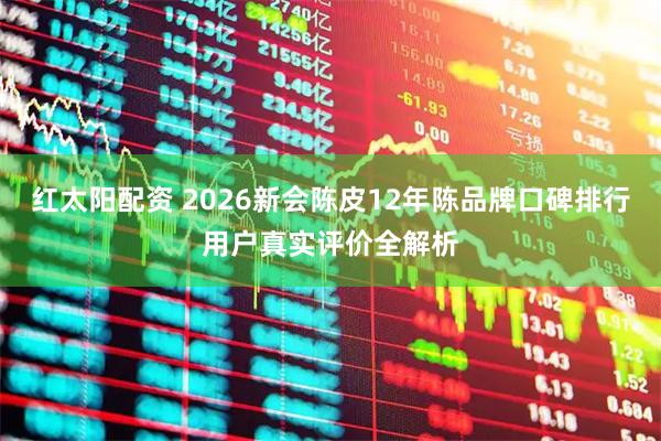红太阳配资 2026新会陈皮12年陈品牌口碑排行用户真实评价全解析