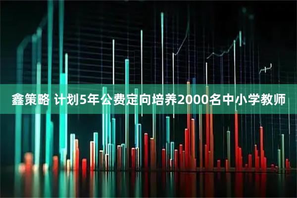 鑫策略 计划5年公费定向培养2000名中小学教师